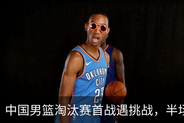 中国男篮淘汰赛首战遇挑战，半场仅领先9分，廖三宁表现亮眼